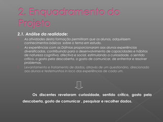 2.1. Análise da realidade: 
 As atividades desta formação permitiram que os alunos, adquirissem 
conhecimentos básicos sobre o tema em estudo. 
 As experiências com as Dáfnias proporcionaram aos alunos experiências 
diversificadas, contribuindo para o desenvolvimento de capacidades e hábitos 
de natureza cognitiva, afectiva e social, estimulando a curiosidade, o sentido 
crítico, o gosto pela descoberta, o gosto de comunicar, de enfrentar e resolver 
problemas. 
 Levantamento e tratamento de dados, através de um questionário, direcionado 
aos alunos e testemunhos in loco das experiências de cada um. 
Os discentes revelaram curiosidade, sentido crítico, gosto pela 
descoberta, gosto de comunicar , pesquisar e recolher dados. 
 