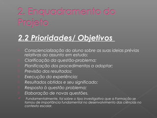 2.2 Prioridades/ Objetivos 
 Consciencialização do aluno sobre as suas ideias prévias 
relativas ao assunto em estudo; 
 Clarificação da questão-problema; 
 Planificação dos procedimentos a adoptar; 
 Previsão dos resultados; 
 Execução da experiência; 
 Resultados obtidos e seu significado; 
 Resposta à questão problema; 
 Elaboração de novas questões. 
 Fundamentalmente, foi sobre o tipo investigativo que a Formação se 
tornou de importância fundamental no desenvolvimento das ciências no 
contexto escolar. 
 