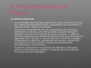 2.3. Fatores condicionantes 
 As atividades deste projeto permitiram que os alunos, através 
do “saber de experiência feito” adquirissem conhecimentos 
básicos sobre o tema em estudo. 
 Os alunos, provenientes de uma variedade de contextos 
familiares e culturais, com dificuldades de aprendizagem 
diversas, com pouca motivação para a escola e alguma 
atitude negativa para tarefas tradicionais da escola puderam 
aprender com recurso a novas tarefas e novas tecnologias. 
Estabelecidos objetivos, planeadas atividades, coube-lhes 
construírem os seus saberes, através de experiências 
diversificadas e estimulantes. 
 Puderam organizar-se momentos de reflexão e discussão, 
tendo como principal objetivo a criação de um ambiente 
favorável de aprendizagem. 
 