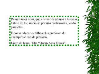 Ressaltamos aqui, que ensinar os alunos a terem o
hábito de ler, inicia-se por nós professores, lendo
para eles.
É como educar os filhos eles precisam de
exemplos e não de palavras.
Livro de Içami Tiba “Quem Ama Educa”
 