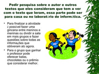 Pedir pesquisa sobre o autor e outros
textos que eles consideram que tem a ver
com o texto que leram, essa parte pode ser
para casa ou no laboratório de informática.
 Para finalizar a atividade
é possível fazer uma
gincana entre meninos e
meninas ou dividir a sala
em mais grupos e fazer
questões sobre todas as
informações que
obtiveram até agora.
 Para o grupo que ganhar
o professor pode
oferecer balas,
chocolates ou o prêmio
que considerar melhor.
 
