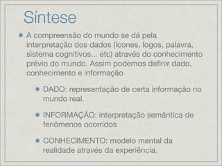 Síntese
A compreensão do mundo se dá pela
interpretação dos dados (ícones, logos, palavra,
sistema cognitivos... etc) através do conhecimento
prévio do mundo. Assim podemos deﬁnir dado,
conhecimento e informação

    DADO: representação de certa informação no
    mundo real.

    INFORMAÇÃO: interpretação semântica de
    fenômenos ocorridos

    CONHECIMENTO: modelo mental da
    realidade através da experiência.
 