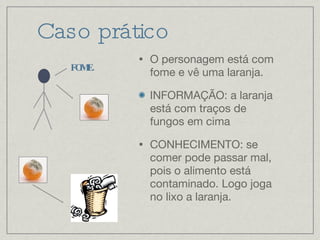 Caso prático O personagem está com fome e vê uma laranja. INFORMAÇÃO: a laranja está com traços de fungos em cima CONHECIMENTO: se comer pode passar mal, pois o alimento está contaminado. Logo joga no lixo a laranja. FOME. 