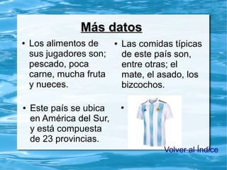 ● Los alimentos de
sus jugadores son;
pescado, poca
carne, mucha fruta
y nueces.
Más datosMás datos
● Las comidas típicas
de este país son,
entre otras; el
mate, el asado, los
bizcochos.
● puto● Este país se ubica
en América del Sur,
y está compuesta
de 23 provincias.
Volver al Índice
 