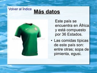 Más datosMás datos
Este país se
encuentra en África,
y está compuesto
por 36 Estados.
● Las comidas típicas
de este país son:
entre otras; sopa de
pimienta, egusi.
Volver al Índice
 