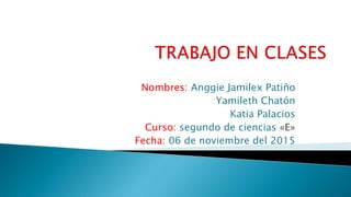 Nombres: Anggie Jamilex Patiño
Yamileth Chatón
Katia Palacios
Curso: segundo de ciencias «E»
Fecha: 06 de noviembre del 2015
 