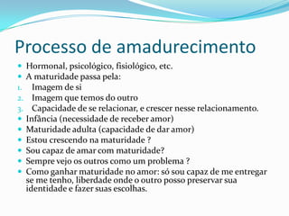 Processo de amadurecimento
 Hormonal, psicológico, fisiológico, etc.
 A maturidade passa pela:
1. Imagem de si
2. Imagem que temos do outro
3. Capacidade de se relacionar, e crescer nesse relacionamento.
 Infância (necessidade de receber amor)
 Maturidade adulta (capacidade de dar amor)
 Estou crescendo na maturidade ?
 Sou capaz de amar com maturidade?
 Sempre vejo os outros como um problema ?
 Como ganhar maturidade no amor: só sou capaz de me entregar
se me tenho, liberdade onde o outro posso preservar sua
identidade e fazer suas escolhas.
 