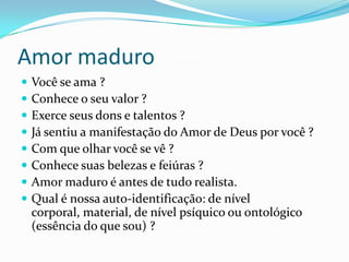 Amor maduro
 Você se ama ?
 Conhece o seu valor ?
 Exerce seus dons e talentos ?
 Já sentiu a manifestação do Amor de Deus por você ?
 Com que olhar você se vê ?
 Conhece suas belezas e feiúras ?
 Amor maduro é antes de tudo realista.
 Qual é nossa auto-identificação: de nível
corporal, material, de nível psíquico ou ontológico
(essência do que sou) ?
 