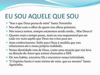 EU SOU AQUELE QUE SOU
 “Sou o que Deus pensa de mim” Santa Teresinha
 Nos olhar com o olhar de quem nos olhou primeiro.
 Nós nunca somos, sempre estaremos sendo ainda... Mas Deus é!
 Quanto mais o tempo passa, mais eu sou responsável por ser
cada vez mais aquilo que Deus me criou para ser.
 Auto conhecimento: Subir para Deus à medida que nos
rebaixamos até a nossa própria realidade.
 Nossa identidade vem de Deus, como uma atração que nos leva
na direção do Amor que somos chamados a SER.
 Ele nos habita, encontra Ele e encontrar nossa intimidade.
 “O Espírito Santo é mais intimo de mim, que eu mesmo” Santo
Agostinho.
 