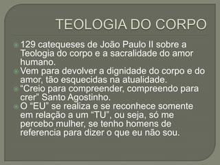  129 catequeses de João Paulo II sobre a
Teologia do corpo e a sacralidade do amor
humano.
 Vem para devolver a dignidade do corpo e do
amor, tão esquecidas na atualidade.
 “Creio para compreender, compreendo para
crer” Santo Agostinho.
 O “EU” se realiza e se reconhece somente
em relação a um “TU”, ou seja, só me
percebo mulher, se tenho homens de
referencia para dizer o que eu não sou.
 