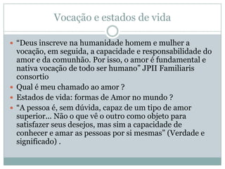 Vocação e estados de vida
 “Deus inscreve na humanidade homem e mulher a
vocação, em seguida, a capacidade e responsabilidade do
amor e da comunhão. Por isso, o amor é fundamental e
nativa vocação de todo ser humano” JPII Familiaris
consortio
 Qual é meu chamado ao amor ?
 Estados de vida: formas de Amor no mundo ?
 “A pessoa é, sem dúvida, capaz de um tipo de amor
superior... Não o que vê o outro como objeto para
satisfazer seus desejos, mas sim a capacidade de
conhecer e amar as pessoas por si mesmas” (Verdade e
significado) .
 