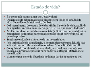 Estado de vida?
 É o como nós vamos amar até Jesus voltar!
 O exercício da sexualidade está presente em todos os estados de
vida: Sacerdócio, Matrimonio, Celibato.
 O discernimento do estado de vida: Minha história de vida, acolhida
da angustia, imersão no mistério que é Deus e que somos todos nós.
 Acolher minhas necessidade essenciais (solidão ou compania), só na
consciência de minhas necessidades posso optar por renunciá-las
quando preciso.
 Sentir necessidade é diferente de ter necessidades.
 “Na intimidade da consciência, o homem descobre uma lei. Ele não
a dá a si mesmo. Mas a ela deve obedecer” Concílio Vaticano II
 Conquista do domínio de si: castidade, em qualquer que seja sua
vocação, é preciso se possuir para poder se entregar (afetividade e
sexualidade)
 Somente por meio da liberdade podemos ser Dom para o outro.
 