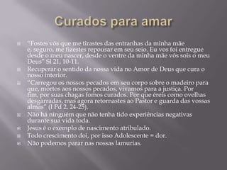  “Fostes vós que me tirastes das entranhas da minha mãe
e, seguro, me fizestes repousar em seu seio. Eu vos foi entregue
desde o meu nascer, desde o ventre da minha mãe vós sois o meu
Deus” Sl 21, 10-11.
 Recuperar o sentido da nossa vida no Amor de Deus que cura o
nosso interior.
 “Carregou os nossos pecados em seu corpo sobre o madeiro para
que, mortos aos nossos pecados, vivamos para a justiça. Por
fim, por suas chagas fomos curados. Por que éreis como ovelhas
desgarradas, mas agora retornastes ao Pastor e guarda das vossas
almas” (I Pd 2, 24-25).
 Não há ninguém que não tenha tido experiências negativas
durante sua vida toda.
 Jesus é o exemplo de nascimento atribulado.
 Todo crescimento doi, por isso Adolescente = dor.
 Não podemos parar nas nossas lamurias.
 