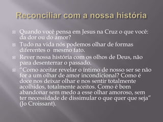  Quando você pensa em Jesus na Cruz o que você:
da dor ou do amor?
 Tudo na vida nós podemos olhar de formas
diferentes o mesmo fato.
 Rever nossa história com os olhos de Deus, não
para desenterrar o passado.
 “Como aceitar revelar o íntimo de nosso ser se não
for a um olhar de amor incondicional? Como é
doce nos deixar olhar e nos sentir totalmente
acolhidos, totalmente aceitos. Como é bom
abandonar sem medo a esse olhar amoroso, sem
ter necessidade de dissimular o que quer que seja”
(Jo Croissant).
 