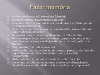  Lembrar-se do passado não é fazer Memória.
 Memória Amoris ( Fazer memória no amor).
 Fazer memória é reviver um fato à Luz do Amor de Deus por nós
e do nosso amor por Ele
 O que antes eram lembranças do passado soltas, sem sentido, vão
sendo ordenadas no amor.
 “Ninguém passa duas vezes pelo mesmo rio” (Heraclito).
 Tem gente que não suporta mencionar o passado, ou seja, mata o
passado, mas como o passado jamais morre, mata-se parte de si
mesmo.
 Ordo Amoris ( Na ordem do amor)
 Misericórdia, perdão, podem mudar o nosso passado, não fazendo
esquecê-lo mas sim descongelando-o para que ele flua
naturalmente.
 Historia da formiquinha ou Historia de Santa Teresinha.
 Idéias erradas sobre traumas, causa e efeito, nós distanciam da
liberdade e responsabilidade que temos pela nossa própria vida.
 