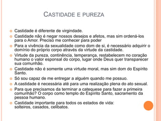 CASTIDADE E PUREZA
 Castidade é diferente de virgindade.
 Castidade não é negar nossos desejos e afetos, mas sim ordená-los
para o Amor. Preciso me conhecer para poder
 Para a vivência da sexualidade como dom de si, é necessário adquirir o
domínio do próprio corpo através da virtude da castidade.
 Virtude da pureza, continência, temperança, restabelecem no coração
humano o valor esponsal do corpo, lugar onde Deus quer transparecer
sua comunhão.
 Castidade não é somente uma virtude moral, mas sim dom do Espírito
Santo.
 Só sou capaz de me entregar a alguém quando me possuo.
 A castidade é necessária até para uma realização plena do ato sexual.
 Para que precisamos da terminar a catequese para fazer a primeira
comunhão? O corpo como templo do Espírito Santo, sacramento da
pessoa humano.
 Castidade importante para todos os estados de vida:
solteiros, casados, celibatos.
 