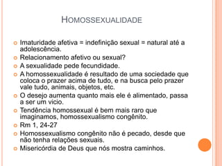 HOMOSSEXUALIDADE
 Imaturidade afetiva = indefinição sexual = natural até a
adolescência.
 Relacionamento afetivo ou sexual?
 A sexualidade pede fecundidade.
 A homossexualidade é resultado de uma sociedade que
coloca o prazer acima de tudo, e na busca pelo prazer
vale tudo, animais, objetos, etc.
 O desejo aumenta quanto mais ele é alimentado, passa
a ser um vicio.
 Tendência homossexual é bem mais raro que
imaginamos, homossexualismo congênito.
 Rm 1, 24-27
 Homossexualismo congênito não é pecado, desde que
não tenha relações sexuais.
 Misericórdia de Deus que nós mostra caminhos.
 