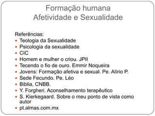 Formação humana
Afetividade e Sexualidade
Referências:
 Teologia da Sexualidade
 Psicologia da sexualidade
 CIC
 Homem e mulher o criou. JPII
 Tecendo o fio de ouro. Emmir Noqueira
 Jovens: Formação afetiva e sexual. Pe. Alírio P.
 Sede Fecundo. Pe. Léo
 Biblia, CNBB.
 Y. Forgheri. Aconselhamento terapêutico
 S. Kierkegaard. Sobre o meu ponto de vista como
autor
 pt.almas.com.mx
 