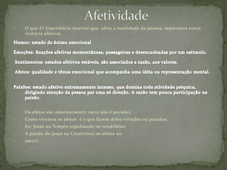• O que é? Experiência interior que afeta a totalidade da pessoa, separamos cinco
vivência afetivas
• Os afetos são amorais(sentir raiva não é pecado).
• Como vivemos os afetos é o que fazem deles virtudes ou pecados.
• Ex: Jesus no Templo expulsando os vendilhões
• A paixão de Jesus na Cruz(viveu os afetos no
• amor).
 