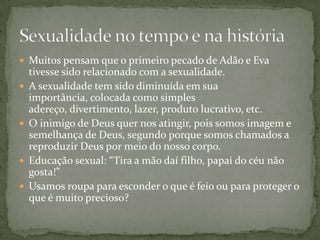  Muitos pensam que o primeiro pecado de Adão e Eva
tivesse sido relacionado com a sexualidade.
 A sexualidade tem sido diminuída em sua
importância, colocada como simples
adereço, divertimento, lazer, produto lucrativo, etc.
 O inimigo de Deus quer nos atingir, pois somos imagem e
semelhança de Deus, segundo porque somos chamados a
reproduzir Deus por meio do nosso corpo.
 Educação sexual: “Tira a mão daí filho, papai do céu não
gosta!”
 Usamos roupa para esconder o que é feio ou para proteger o
que é muito precioso?
 