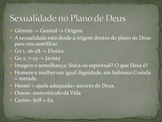  Gênesis -> Genital -> Origem
 A sexualidade está desde a origem dentro do plano de Deus
para nós santificar.
 Gn 1, 26-28 -> Eloísta
 Gn 2, 7-23 -> Javista
 Imagem e semelhança: física ou espiritual? O que Deus é?
 Homem e mulher em igual dignidade, em hebraico Costela
= metade.
 Hesser = ajuda adequada= socorro de Deus.
 Ossos= sustentáculo da Vida
 Carne= Self = Eu
 