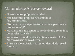  Descobrindo a própria identidade
 Não nascemos prontos: “O caminho se
faz, caminhando...”
 “Torna-se pessoa significa torna-se livre para doar a
própria vida” JPII
 Maria quando apaixonou-se por José sabia como ia se
desenrolar sua vida ?
 Vamos construindo nossa identidade masc. Ou fem.
Na convivência com o diferente.
 Antes da adolescência não temos identidade sexual
formada.
 
