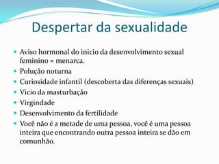 Despertar da sexualidade
 Aviso hormonal do inicio da desenvolvimento sexual
feminino = menarca.
 Polução noturna
 Curiosidade infantil (descoberta das diferenças sexuais)
 Vicio da masturbação
 Virgindade
 Desenvolvimento da fertilidade
 Você não é a metade de uma pessoa, você é uma pessoa
inteira que encontrando outra pessoa inteira se dão em
comunhão.
 