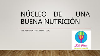 NÚCLEO DE UNA
BUENA NUTRICIÓN
MPF Y LN LILIA TERESA PEREZ LEAL
 
