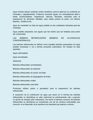 Agua mineral natural: presenta ciertos beneficios para la salud por su contenido en
minerales y oligoelementos. Podemos encontrar aguas con mineralización débil o
fuerte, bicarbonatadas, magnésicas, cálcicas, fluoradas, indicadas para la
preparación de alimentos infantiles, para dietas pobres en sodio, con efectos
laxantes, diuréticos etc.
Agua de manantial: se trata de agua potable sin las cualidades indicadas para las
minerales.
Agua potable preparada: son aguas que han tenido que ser tratadas para poder
ser consumidas.
LAS BEBIDAS REFRESCANTES (BEBIDAS NO ALCOHÓLICAS
CONVENCIONALES)
Las bebidas refrescantes se definen como aquellas bebidas preparadas con agua
potable (envasada o no) y demás productos autorizados. Se incluyen en este
apartado:
Agua carbonatada
Agua aromatizada
Gaseosas
Bebidas refrescantes aromatizadas
Bebidas refrescantes de extractos
Bebidas refrescantes de zumos de frutas
Bebidas refrescantes de disgregados de frutas.
Bebidas refrescantes mixtas
Bebidas refrescantes para diluir
Productos sólidos (polvo o granulado) para la preparación de bebidas
refrescantes.
A excepción de la contribución de agua que hacen en sí mismas las bebidas
refrescantes no alcohólicas su valor nutricional es prácticamente nulo y suponen
un aporte de energía extra innecesario. De hecho el elevado consumo de bebidas
refrescantes no alcohólicas es considerado uno de los cambios ambientales que
concurre en el desarrollo de la epidemia de obesidad que estamos viviendo.
 