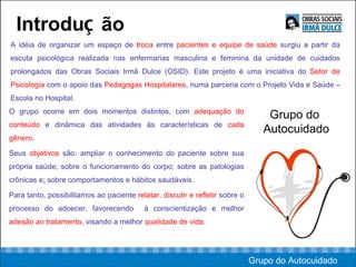Introdu ç ão A idéia de organizar um espaço de  troca  entre  pacientes e equipe de saúde  surgiu a partir da escuta psicológica realizada nas enfermarias masculina e feminina da unidade de cuidados prolongados das Obras Sociais Irmã Dulce (OSID). Este projeto é uma iniciativa do  Setor de Psicologia  com o apoio das  Pedagogas Hospitalares , numa parceria com o Projeto Vida e Saúde – Escola no Hospital.  Grupo do  Autocuidado O grupo ocorre em dois momentos distintos, com  adequação do conteúdo  e dinâmica das atividades às características de  cada gênero .  Seus  objetivos  são: ampliar o conhecimento do paciente sobre sua própria saúde; sobre o funcionamento do corpo; sobre as patologias crônicas e; sobre comportamentos e hábitos saudáveis.  Para tanto, possibilitamos ao paciente  relatar, discutir e refletir  sobre o processo do adoecer, favorecendo  à conscientização e melhor  adesão ao tratamento , visando a melhor  qualidade de vida.  Grupo do Autocuidado 