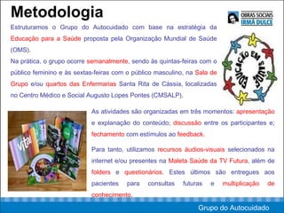 Metodologia Estruturamos o Grupo do Autocuidado com base na estratégia da  Educação para a Saúde  proposta pela Organização Mundial de Saúde (OMS).  Na prática, o grupo ocorre  semanalmente , sendo às quintas-feiras com o público feminino e às sextas-feiras com o público masculino, na  Sala de Grupo  e/ou  quartos das Enfermarias  Santa Rita de Cássia, localizadas no Centro Médico e Social Augusto Lopes Pontes (CMSALP). As atividades são organizadas em três momentos:  apresentação  e explanação do conteúdo;  discussão  entre os participantes e;  fechamento  com estímulos ao  feedback.  Para tanto, utilizamos  recursos áudios-visuais  selecionados na internet e/ou presentes na  Maleta Saúde da TV Futura , além de  folders  e  questionários . Estes últimos são entregues aos pacientes para consultas futuras e  multiplicação de conhecimento.  Grupo do Autocuidado 