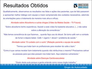 Resultados Obtidos Qualitativamente, observamos os resultados nas falas e ações dos pacientes, que de fato passaram a apresentar melhor diálogo com equipe e maior compreensão dos cuidados necessários, aderindo às orientações para o tratamento de maneira mais ativa e eficaz. Atividade sobre Alcoolismo e outras drogas (Vídeo da Maleta Saúde – TV Futura). “ Sobre alcoolismo tenho experiência. Assistir a este vídeo foi bastante educativo, (...) não sabia sobre a alteração da consciência.” “ Não temos consciência do que fazemos... quando faço uso do álcool. Se tomo café vem a vontade de fumar e depois beber. Café + cigarro + álcool = problema de saúde.” Atividade sobre “O cuidado com o outro” (Relação paciente x equipe de saúde): “ Temos que tratar bem os profissionais para receber de volta o bem.” “ Como é que vamos receber bom tratamento quando não retribuímos o mesmo? Precisamos cativar as pessoas para que elas possam nos tratar bem. Aqui estamos vulneráveis.” Atividade sobre Doenças Cardiovasculares: “ Gosto desta aula porque a gente entende como nosso órgão trabalha.” Grupo do Autocuidado 