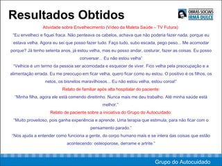 Resultados Obtidos Atividade sobre Envelhecimento (Vídeo da Maleta Saúde – TV Futura): “ Eu envelheci e fiquei fraca. Não penteava os cabelos, achava que não poderia fazer nada, porque eu estava velha. Agora eu sei que posso fazer tudo. Faço tudo, subo escada, pego peso... Me acomodar porque? Já tenho setenta anos, já estou velha, mas eu posso andar, costurar, fazer as coisas. Eu posso conversar... Eu não estou velha” “ Velhice é um termo da pessoa ser acomodada e esquecer de viver. Fico velha pela preocupação e a alimentação errada. Eu me preocupo em ficar velha, quero ficar como eu estou. O positivo é os filhos, os netos, os bisnetos maravilhosos... Eu não estou velha, estou coroa!” Relato de familiar após alta hospitalar do paciente: “ Minha filha, agora ele está comendo direitinho. Nunca mais me deu trabalho. Até minha saúde está melhor.”  Relato de paciente sobre a iniciativa do Grupo do Autocuidado: “ Muito proveitoso, pois ganha experiência e aprende. Uma terapia que estimula, para não ficar com o pensamento parado.” “ Nos ajuda a entender como funciona a gente, do corpo humano mais e se intera das coisas que estão acontecendo: osteoporose, derrame e artrite.” Grupo do Autocuidado 