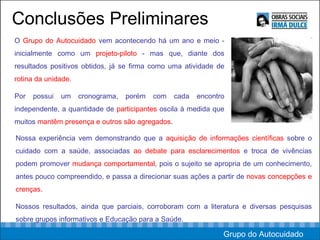 Conclusões Preliminares Nossa experiência vem demonstrando que a  aquisição de informações científicas  sobre o cuidado com a saúde, associadas  ao debate para esclarecimentos  e troca de vivências podem promover  mudança comportamental , pois o sujeito se apropria de um conhecimento, antes pouco compreendido, e passa a direcionar suas ações a partir de  novas concepções e crenças .  Nossos resultados, ainda que parciais, corroboram com a literatura e diversas pesquisas sobre grupos informativos e Educação para a Saúde.  O  Grupo do Autocuidado  vem acontecendo há um ano e meio - inicialmente como um  projeto-piloto  - mas que, diante dos resultados positivos obtidos, já se firma como uma atividade de  rotina da unidade .  Por possui um cronograma, porém com cada encontro independente, a quantidade de  participantes  oscila à medida que muitos  mantêm presença e outros são agregados .  Grupo do Autocuidado 