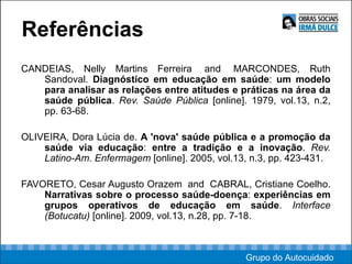 Referências CANDEIAS, Nelly Martins Ferreira  and  MARCONDES, Ruth Sandoval.  Diagnóstico em educação em saúde :  um modelo para analisar as relações entre atitudes e práticas na área da saúde pública .  Rev. Saúde Pública  [online]. 1979, vol.13, n.2, pp. 63-68.  OLIVEIRA, Dora Lúcia de.  A 'nova' saúde pública e a promoção da saúde via educação :  entre a tradição e a inovação .  Rev. Latino-Am. Enfermagem  [online]. 2005, vol.13, n.3, pp. 423-431. FAVORETO, Cesar Augusto Orazem  and  CABRAL, Cristiane Coelho.  Narrativas sobre o processo saúde-doença :  experiências em grupos operativos de educação em saúde .  Interface (Botucatu)  [online]. 2009, vol.13, n.28, pp. 7-18.  Grupo do Autocuidado 