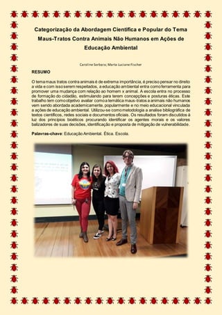 Categorização da Abordagem Cientifica e Popular do Tema
Maus-Tratos Contra Animais Não Humanos em Ações de
Educação Ambiental
Caroline Sorbara; Marta Luciane Fischer
RESUMO
O temamaus tratos contra animais é de extrema importância, é preciso pensar no direito
a vida e com issoserem respeitados, a educação ambiental entra comoferramenta para
promover uma mudança com relação ao homem x animal. A escola entra no processo
de formação do cidadão, estimulando para terem concepções e posturas éticas. Este
trabalho tem comoobjetivo avaliar comoa temática maus-tratos a animais não humanos
vem sendo abordada academicamente, popularmente e no meio educacional vinculada
a ações de educação ambiental. Utilizou-se comometodologia a analise bibliográfica de
textos científicos, redes sociais e documentos oficiais. Os resultados foram discutidos à
luz dos princípios bioéticos procurando identificar os agentes morais e os valores
balizadores de suas decisões, identificação e proposta de mitigação de vulnerabilidade.
Palavras-chave: Educação Ambiental. Ética. Escola.
 