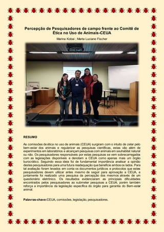 Percepção de Pesquisadores de campo frente ao Comitê de
Ética no Uso de Animais-CEUA
Marina Kobai ; Marta Luciane Fischer
RESUMO
As comissões de ética no uso de animais (CEUA) surgiram com o intuito de zelar pelo
bem-estar dos animais e regularizar as pesquisas científicas, estas vão além de
experimentos em laboratórios e alcançam pesquisas com animais em seuhabitat natural
ou não. Os pesquisadores responsáveis por estas pesquisas se vem sobrecarregados
com as legislações disponíveis e denotam a CEUA como apenas mais um órgão
burocrático. Seguindo essa ideia foi de fundamental importância analisar a opinião
destes pesquisadores para uma futura readequação que beneficie ambos os lados. Para
tal avaliação foram levados em conta os documentos jurídicos e protocolos que estes
pesquisadores devem utilizar antes mesmo de seguir para aprovação a CEUA, e
juntamente foi realizado uma pesquisa da percepção dos mesmos através de um
questionário eletrônico. Os resultados evidenciaram as principiais dificuldades
encontrados pelos pesquisadores ao submeter pesquisas a CEUA, porém também
reforça a importância da legislação específica do órgão para garantia do Bem-estar
animal.
Palavras-chave:CEUA, comissões, legislação, pesquisadores.
 