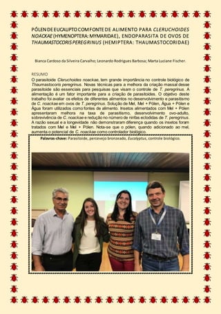 PÓLEN DEEUCALIPTOCOMFONTEDE ALIMENTO PARA CLERUCHOIDES
NOACKAE (HYMENOPTERA: MYMARIDAE), ENDOPARASITA DE OVOS DE
THAUMASTOCORISPEREGRINUS (HEMIPTERA: THAUMASTOCORIDAE)
Bianca Cardoso da Silveira Carvalho; Leonardo Rodrigues Barbosa; Marta Luciane Fischer.
RESUMO
O parasitoide Cleruchoides noackae, tem grande importância no controle biológico de
Thaumastocoris peregrinus. Novas técnicas para a melhora da criação massal desse
parasitoide são essenciais para pesquisas que visam o controle de T. peregrinus. A
alimentação é um fator importante para a criação de parasitoides. O objetivo deste
trabalho foi avaliar os efeitos de diferentes alimentos no desenvolvimento e parasitismo
de C. noackae em ovos de T. peregrinus. Solução de Mel, Mel + Pólen, Água + Pólen e
Água foram utilizados como fontes de alimento. Insetos alimentados com Mel + Pólen
apresentaram melhora na taxa de parasitismo, desenvolvimento ovo-adulto,
sobrevivência de C. noackae e redução no número de ninfas eclodidas de T. peregrinus.
A razão sexual e a longevidade não demonstraram diferença quando os insetos foram
tratados com Mel e Mel + Pólen. Nota-se que o pólen, quando adicionado ao mel,
aumenta o potencial de C. noackae como controlador biológico.
Palavras-chave: Parasitoide, percevejo bronzeado, Eucalyptus, controle biológico.
 