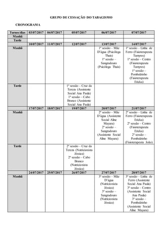 GRUPO DE CESSAÇÃO DO TABAGISMO
CRONOGRAMA
Turnos/dias 03/07/2017 04/07/2017 05/07/2017 06/07/2017 07/07/2017
Manhã
Tarde
10/07/2017 11/07/2017 12/07/2017 13/07/2017 14/07/2017
Manhã 1ª sessão – Mãe
D’água (Psicóloga
Thais)
1ª sessão –
Sangradouro
(Psicóloga Thais)
1ª sessão – Linha de
Ferro (Fisioterapeuta
Tamyres)
1ª sessão – Centro
(Fisioterapeuta
Tamyres)
1ª sessão –
Pombalzinho
(Fisioterapeuta
Ericka)
Tarde 1ª sessão – Cruz da
Tereza (Assistente
Social Ana Paula)
1ª sessão – Cabo
Branco (Assistente
Social Ana Paula)
17/07/2017 18/07/2017 19/07/2017 20/07/2017 21/07/2017
Manhã 2ª sessão – Mãe
D’água (Assistente
Social Aline
Mayara)
2ª sessão –
Sangradouro
(Assistente Social
Aline Mayara)
2ª sessão – Linha de
Ferro (Fisioterapeuta
Ericka)
2ª sessão – Centro
(Fisioterapeuta
Ericka)
2ª sessão –
Pombalzinho
(Fisioterapeuta João)
Tarde 2ª sessão – Cruz da
Tereza (Nutricionista
Jéssica)
2ª sessão – Cabo
Branco
(Nutricionista
Jéssica)
24/07/2017 25/07/2017 26/07/2017 27/07/2017 28/07/2017
Manhã 3ª sessão – Mãe
D’água
(Nutricionista
Jéssica)
3ª sessão –
Sangradouro
(Nutricionista
Jéssica)
3ª sessão – Linha de
Ferro (Assistente
Social Ana Paula)
3ª sessão – Centro
(Assistente Social
Ana Paula)
3ª sessão –
Pombalzinho
(Assistente Social
Aline Mayara)
 