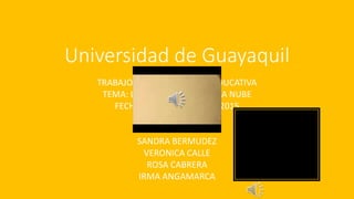 Universidad de Guayaquil
TRABAJO DE: COMPUTACION EDUCATIVA
TEMA: LA COMPUTACION EN LA NUBE
FECHA: 8 DE FEBRERO DEL 2015
INTEGRANTES:
MIRIAN GUAMAN
SANDRA BERMUDEZ
VERONICA CALLE
ROSA CABRERA
IRMA ANGAMARCA
 