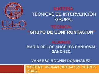 TÉCNICA:
“GRUPO DE CONFRONTACIÓN”
ALUMNAS:
MARIA DE LOS ANGELES SANDOVAL
SANCHEZ.
VANESSA ROCHIN DOMINGUEZ.
MAESTRA: ADRIANA GUADALUPE SUÁREZ
PÉREZ.
MATERIA:
TÉCNICAS DE INTERVENCIÓN
GRUPAL
 
