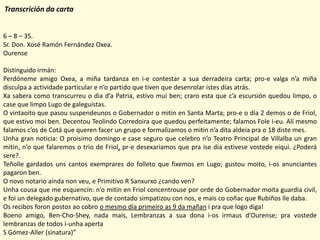 Transcrición da carta


6 – 8 – 35.
Sr. Don. Xosé Ramón Fernández Oxea.
Ourense

Distinguido irmán:
Perdóneme amigo Oxea, a miña tardanza en i-e contestar a sua derradeira carta; pro-e valga n’a miña
disculpa a actividade particular e n’o partido que tiven que desenrolar istes días atrás.
Xa sabera como transcurreu o dia d’a Patria, estivo mui ben; craro esta que c’a escursión quedou limpo, o
case que limpo Lugo de galeguistas.
O vintaoito que pasou suspendeunos o Gobernador o mitin en Santa Marta; pro-e o día 2 demos o de Friol,
que estivo moi ben. Decentou Teolindo Corredoira que quedou perfeitamente; falamos Fole i-eu. Alí mesmo
falamos c’os de Cotá que queren facer un grupo e formalizamos o mitin n’a dita aldeia pra o 18 diste mes.
Unha gran noticia: O proisimo domingo e case seguro que celebro n’o Teatro Principal de Villalba un gran
mitin, n’o que falaremos o trio de Friol, pr-e desexariamos que pra ise dia estivese vostede eiqui. ¿Poderá
sere?.
Teñolle gardados uns cantos exemprares do folleto que fixemos en Lugo; gustou moito, i-os anunciantes
pagaron ben.
O novo notario aínda non veu, e Primitivo R Sanxurxo ¿cando ven?
Unha cousa que me esquencín: n’o mitin en Friol concentrouse por orde do Gobernador moita guardia civil,
e foi un delegado gubernativo, que de contado simpatizou con nos, e mais co coñac que Rubiños lle daba.
Os recibos foron postos ao cobro o mesmo día primeiro as 9 da mañan i pra que logo diga!
Boeno amigo, Ben-Cho-Shey, nada mais, Lembranzas a sua dona i-os irmaus d’Ourense; pra vostede
lembranzas de todos i-unha aperta
S Gómez-Aller (sinatura)”
 