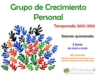 Grupo de Crecimiento
      Personal
           Temporada 2012-2013

              Sesiones quincenales

                           2 horas
                     (de 20:00 a 22:00)

                        60€ mensuales
              (50€ de matrícula, que incluye una
              consulta individual al final del ciclo)
 