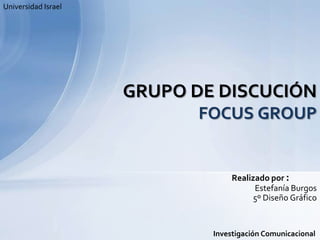 Universidad Israel GRUPO DE DISCUCIÓNFOCUS GROUP Realizado por :  Estefanía Burgos  5º Diseño Gráfico Investigación Comunicacional 