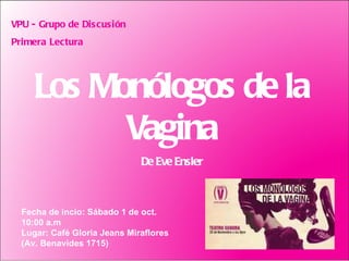 Los Monólogos de la Vagina De Eve Ensler VPU - Grupo de Discusión Primera Lectura  Fecha de incio: Sábado 1 de oct.  10:00 a.m Lugar: Café Gloria Jeans Miraflores (Av. Benavides 1715) 