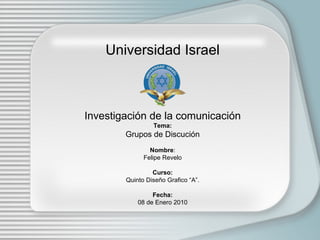 Universidad Israel Investigación de la comunicación Tema: Grupos de Discución Nombre : Felipe Revelo Curso: Quinto Diseño Grafico “A”. Fecha: 08 de Enero 2010 