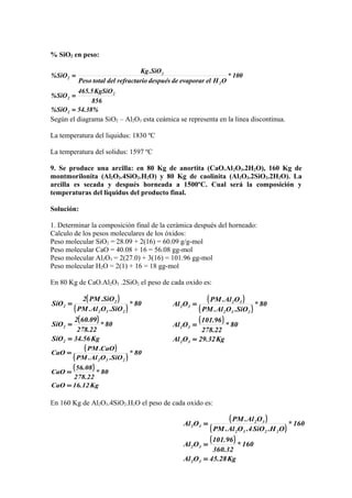 ( )
( )
( )
Kg32.29OAl
80*
22.278
96.101
OAl
80*
SiO.OAl.PM
OAl.PM
OAl
32
32
232
32
32
=
=
=
( )
( )
( )
Kg28.45OAl
160*
32.360
96.101
OAl
160*
OH.SiO4.OAl.PM
OAl.PM
OAl
32
32
2232
32
32
=
=
=
% SiO2 en peso:
54.38%SiO%
856
KgSiO5.465
SiO%
100*
OHelevaporardedespuésorefractarideltotalPeso
SiO.Kg
SiO%
2
2
2
2
2
2
=
=
=
Según el diagrama SiO2 – Al2O3 esta ceámica se representa en la linea discontinua.
La temperatura del liquidus: 1830 ºC
La temperatura del solidus: 1597 ºC
9. Se produce una arcilla: en 80 Kg de anortita (CaO.Al2O3.2H2O), 160 Kg de
montmorilonita (Al2O3.4SiO2.H2O) y 80 Kg de caolinita (Al2O3.2SiO2.2H2O). La
arcilla es secada y después horneada a 1500ºC. Cual será la composición y
temperaturas del liquidus del producto final.
Solución:
1. Determinar la composición final de la cerámica después del horneado:
Calculo de los pesos moleculares de los óxidos:
Peso molecular SiO2 = 28.09 + 2(16) = 60.09 g/g-mol
Peso molecular CaO = 40.08 + 16 = 56.08 gg-mol
Peso molecular Al2O3 = 2(27.0) + 3(16) = 101.96 gg-mol
Peso molecular H2O = 2(1) + 16 = 18 gg-mol
En 80 Kg de CaO.Al2O3 .2SiO2 el peso de cada oxido es:
( )
( )
( )
Kg56.34SiO
80*
22.278
09.602
SiO
80*
SiO.OAl.PM
SiO.PM2
SiO
2
2
232
2
2
=
=
=
( )
( )
( )
Kg12.16CaO
80*
22.278
08.56
CaO
80*
SiO.OAl.PM
CaO.PM
CaO
232
=
=
=
En 160 Kg de Al2O3.4SiO2.H2O el peso de cada oxido es:
 