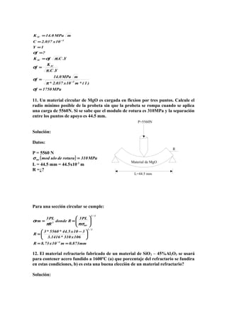 Material de MgO
L=44.5 mm
P=5560N
R
?f
1Y
10x037.2C
mMPa0.14K
5
IC
=
=
=
=
−
σ
Y.C.fK IC πσ=
MPa1750f
)1(*m10x037.2*
mMPa0.14
f
Y.C.
K
f
5
IC
=
=
=
−
σ
π
σ
π
σ
11. Un material circular de MgO es cargada en flexion por tres puntos. Calcule el
radio mínimo posible de la probeta sin que la probeta se rompa cuando se aplica
una carga de 5560N. Si se sabe que el modulo de rotura es 310MPa y la separación
entre los puntos de apoyo es 44.5 mm.
Solución:
Datos:
P = 5560 N
( ) MPa310roturadeulomodmr =σ
L = 44.5 mm = 44.5x10-3
m
R =¿?
Para una sección circular se cumple:
mm873.0m10x73.8R
106x310*1416.3
310x5.44*5560*3
R
PL3
Rdonde
R
PL3
rm
4
3/1
3/1
mr
3
==





 −
=






==
−
πσπ
σ
12. El material refractario fabricado de un material de SiO2 – 45%Al2O3 se usará
para contener acero fundido a 1600ºC (a) que porcentaje del refractario se fundira
en estas condiciones, b) es esta una buena elección de un material refractario?
Solución:
 