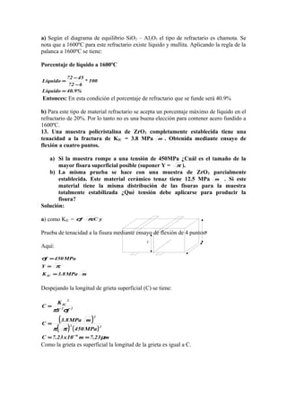 C
W
a) Según el diagrama de equilibrio SiO2 – Al2O3 el tipo de refractario es chamota. Se
nota que a 1600ºC para este refractario existe líquido y mullita. Aplicando la regla de la
palanca a 1600ºC se tiene:
Porcentaje de líquido a 1600ºC
%9.40Líquido
100*
672
4572
Líquido
=
−
−
=
Entonces: En esta condición el porcentaje de refractario que se funde será 40.9%
b) Para este tipo de material refractario se acepta un porcentaje máximo de líquido en el
refractario de 20%. Por lo tanto no es una buena elección para contener acero fundido a
1600ºC.
13. Una muestra policristalina de ZrO2 completamente establecida tiene una
tenacidad a la fractura de KIC = 3.8 MPa m . Obtenida mediante ensayo de
flexión a cuatro puntos.
a) Si la muestra rompe a una tensión de 450MPa ¿Cuál es el tamaño de la
mayor fisura superficial posible (suponer Y = π ).
b) La misma prueba se hace con una muestra de ZrO2 parcialmente
establecida. Este material cerámico tenaz tiene 12.5 MPa m . Si este
material tiene la misma distribución de las fisuras para la muestra
totalmente estabilizada ¿Qué tensión debe aplicarse para producir la
fisura?
Solución:
a) como KIC = yC.f πσ
Prueba de tenacidad a la fisura mediante ensayo de flexión de 4 puntos:
Aquí:
mMPa8.3K
Y
MPa450f
IC =
=
=
π
σ
Despejando la longitud de grieta superficial (C) se tiene:
( )
( ) ( )
m23.7m10x23.7C
MPa450
mMPa8.3
C
fY
K
C
6
22
2
22
2
IC
µ
ππ
σπ
==
=
=
−
Como la grieta es superficial la longitud de la grieta es igual a C.
 