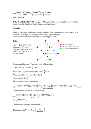 Pb2+ :en el vertice
O2-
:en el centro de las caras
Ti4+
:en el centro del cubo
( )
3
38
20
3
cm/g90.5
celda/cm10x28.4
celdas75.28/10x33.1
celda/a
Celdasºn/mFeO
=
==
−
−
ρ
ρ
3. La densidad del PbTiO3 cúbico es 7.5 g/cm3
¿Cuál es el tamaño de la red de la
celda unitaria. Cual es el factor de empaquetamiento.
Solución:
El PbTiO3 (titanato de Pb) este tipo de cerámica tiene una estructura tipo AmBnXp, la
estructura es del tipo ccc (centrada en las caras) Según la figura:
La estructura tiene coordinación NC = 6 con respecto al O2-
Datos:
r(O2-
) = 1.40 A P.A. =16
Densidad = 7.5 g/cm3
r(Ti4+
) = 0.68 A P.A. = 47.9
r(Pb2+
) = 1.2 A P.A = 207.2
N= 6.023x1023
Primero calculamos el Nº de iones en la celda unitaria
Nº de iones Pb2+
: vértice: 18*
8
1
=
Nº de iones O2-
: en el centro de las caras: 36*
2
1
=
Nº de iones Ti4+
: en el entro del cubo: 1
Sabemos que
v
m
D =
⇒ la masa se calcula como sigue:
( )[ ] ( )[ ] ( )[ ] )1...(
avogradodeºN
atm/gTi.A.PTiºnatm/g.oxig.A.POºnatm/gPb.A.PPbºn
m
422 +−+
++
=
Reemplazando valores en la ecuación (1)
( )[ ] ( )[ ] ( )[ ]
g10x032.5m
10x023.6
atm/g90.471atm/g163atm/g2.2071
m
22
23
−
=
++
=
Calculamos el volumen para calcular “a”
Como sabemos V = a3
⇒ a =
3/1
densidad
m






 